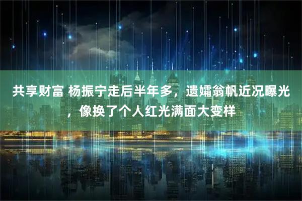 共享财富 杨振宁走后半年多，遗孀翁帆近况曝光，像换了个人红光满面大变样