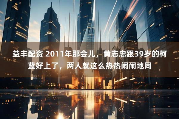 益丰配资 2011年那会儿，黄志忠跟39岁的柯蓝好上了，两人就这么热热闹闹地同