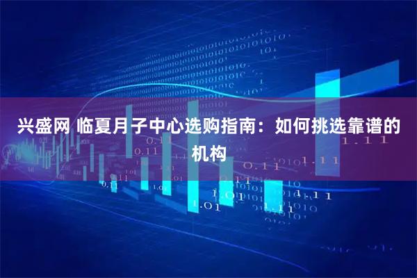 兴盛网 临夏月子中心选购指南:如何挑选靠谱的机构
