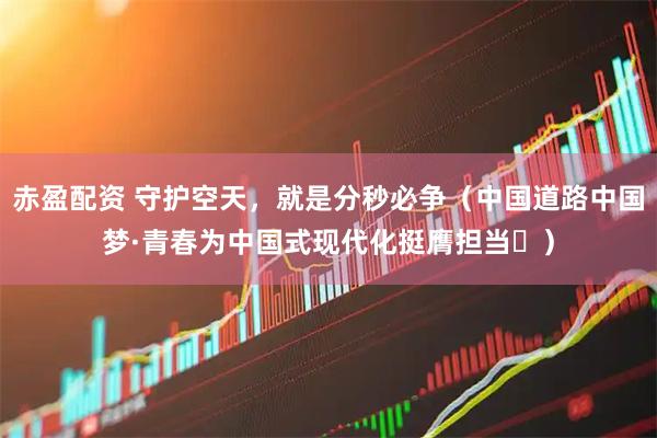赤盈配资 守护空天，就是分秒必争（中国道路中国梦·青春为中国式现代化挺膺担当㊻）