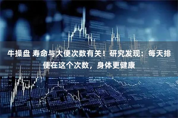 牛操盘 寿命与大便次数有关！研究发现：每天排便在这个次数，身体更健康