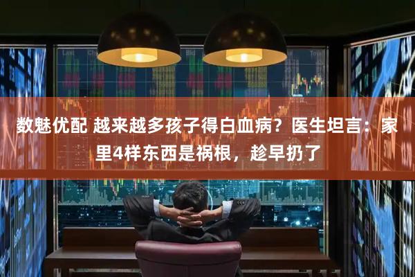 数魅优配 越来越多孩子得白血病？医生坦言：家里4样东西是祸根，趁早扔了