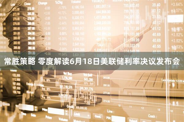 常胜策略 零度解读6月18日美联储利率决议发布会