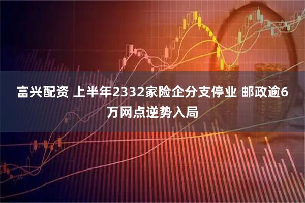 富兴配资 上半年2332家险企分支停业 邮政逾6万网点逆势入局