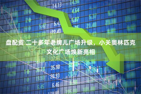 盘配资 二十多年老牌儿广场升级，小关奥林匹克文化广场焕新亮相