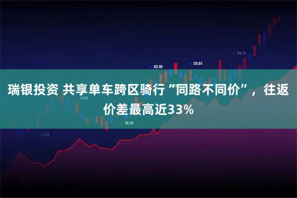 瑞银投资 共享单车跨区骑行“同路不同价”，往返价差最高近33%